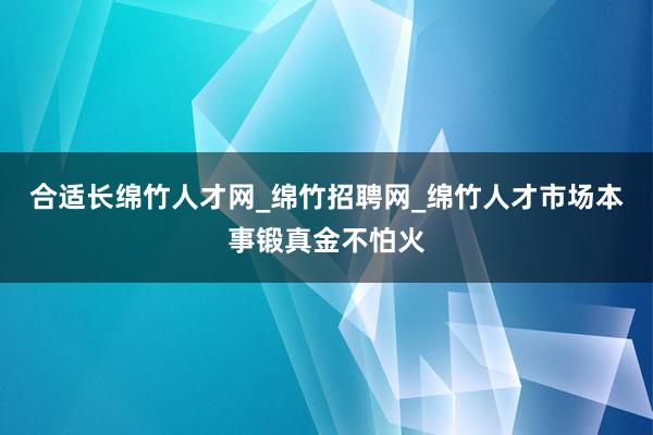 合适长绵竹人才网_绵竹招聘网_绵竹人才市场本事锻真金不怕火