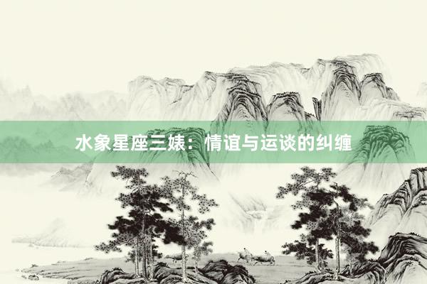 水象星座三婊：情谊与运谈的纠缠